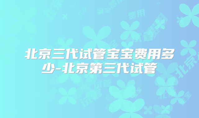 北京三代试管宝宝费用多少-北京第三代试管