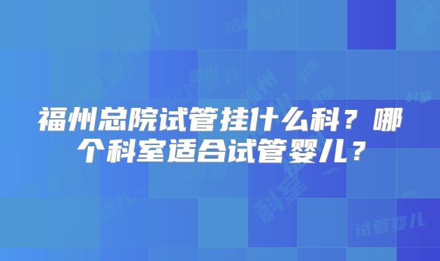 福州总院试管挂什么科？哪个科室适合试管婴儿？
