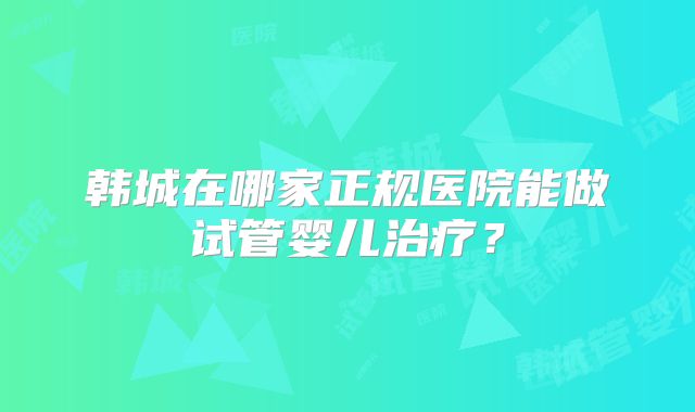 韩城在哪家正规医院能做试管婴儿治疗?