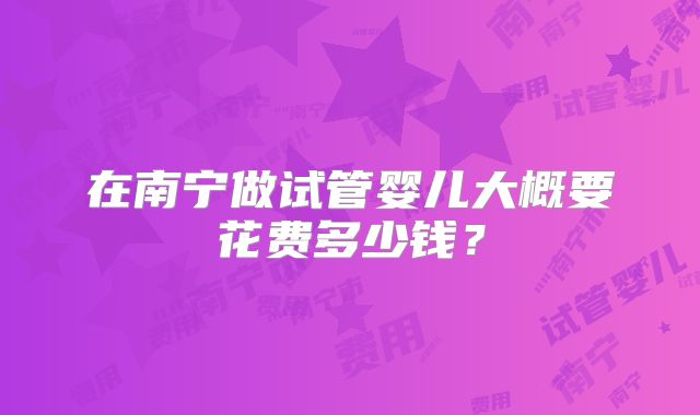 在南宁做试管婴儿大概要花费多少钱?