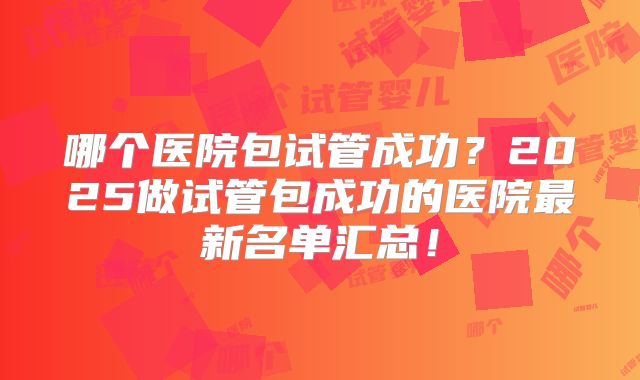 哪个医院包试管成功?2025做试管包成功的医院最新名单汇总!