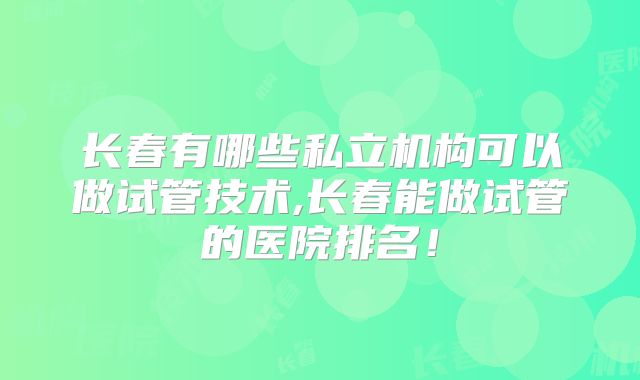 长春有哪些私立机构可以做试管技术,长春能做试管的医院排名！