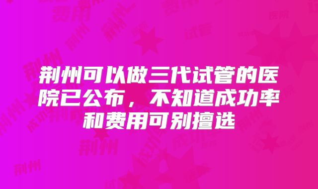 荆州可以做三代试管的医院已公布,不知道成功率和费用可别擅选
