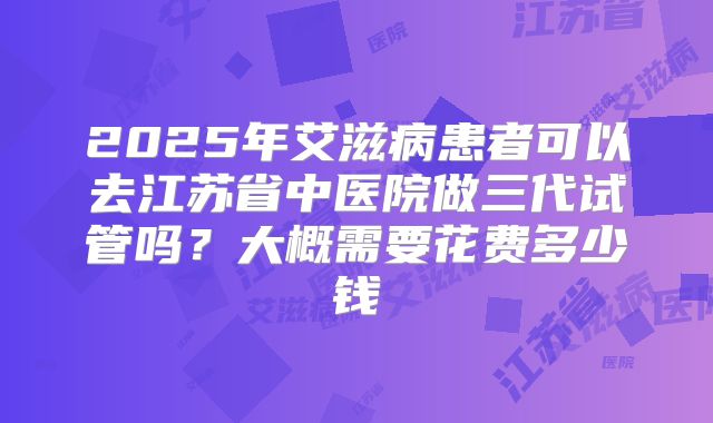 2025年艾滋病患者可以去江苏省中医院做三代试管吗？大概需要花费多少钱