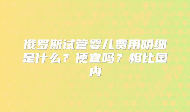 俄罗斯试管婴儿费用明细是什么？便宜吗？相比国内