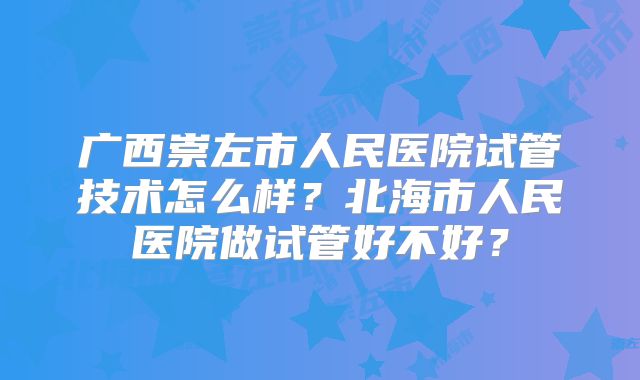 广西崇左市人民医院试管技术怎么样?北海市人民医院做试管好不好?