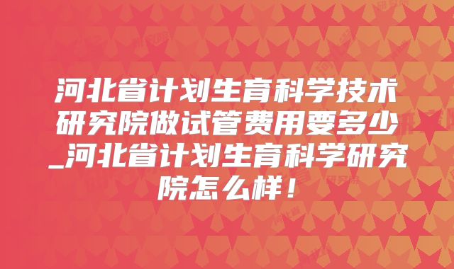 河北省计划生育科学技术研究院做试管费用要多少_河北省计划生育科学研究院怎么样!