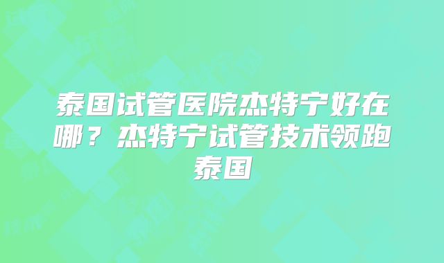 泰国试管医院杰特宁好在哪？杰特宁试管技术领跑泰国