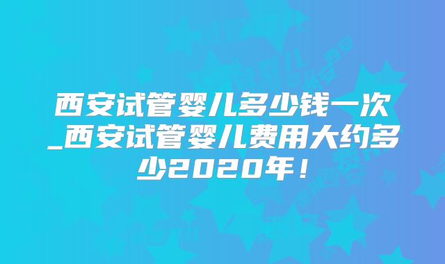 西安试管婴儿多少钱一次_西安试管婴儿费用大约多少2020年!