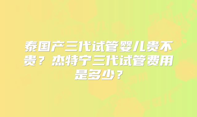 泰国产三代试管婴儿贵不贵？杰特宁三代试管费用是多少？