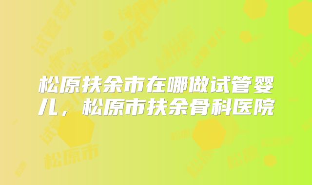 松原扶余市在哪做试管婴儿，松原市扶余骨科医院