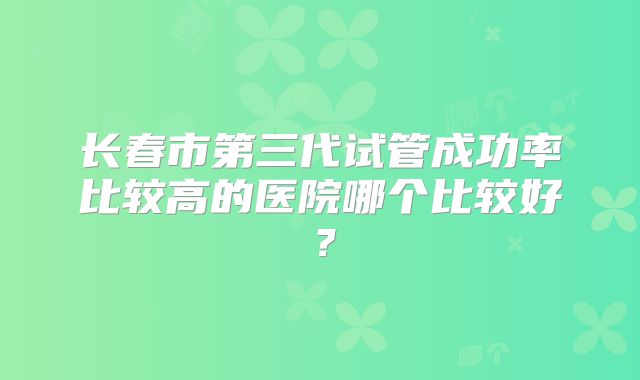 长春市第三代试管成功率比较高的医院哪个比较好?