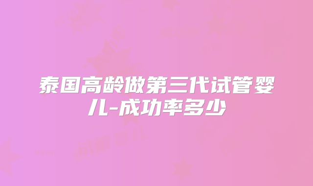泰国高龄做第三代试管婴儿-成功率多少