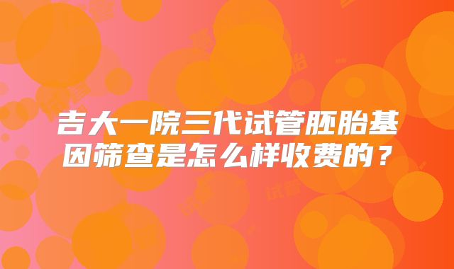 吉大一院三代试管胚胎基因筛查是怎么样收费的？