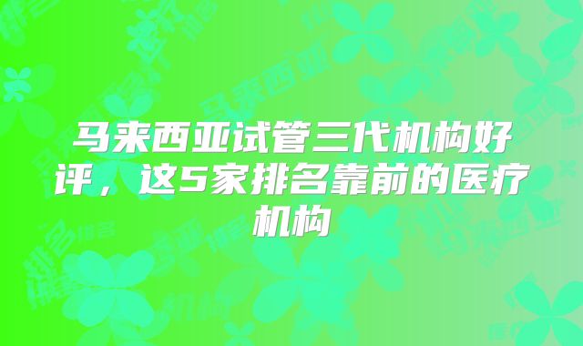 马来西亚试管三代机构好评，这5家排名靠前的医疗机构