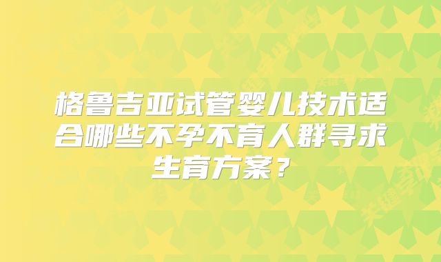 格鲁吉亚试管婴儿技术适合哪些不孕不育人群寻求生育方案？