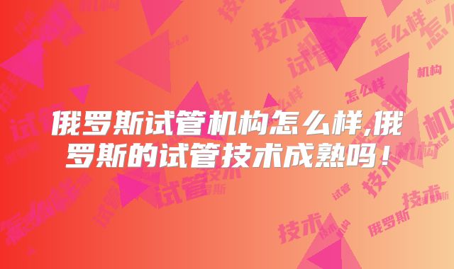 俄罗斯试管机构怎么样,俄罗斯的试管技术成熟吗!