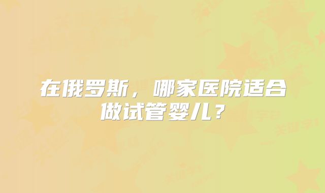 在俄罗斯,哪家医院适合做试管婴儿?