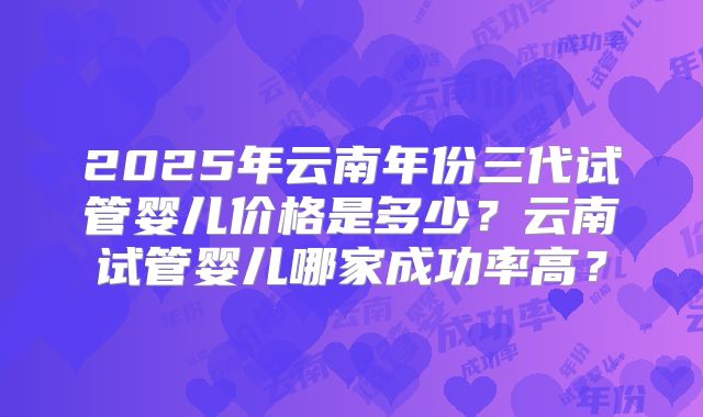 2025年云南年份三代试管婴儿价格是多少？云南试管婴儿哪家成功率高？