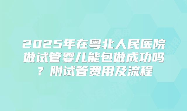 2025年在粤北人民医院做试管婴儿能包做成功吗?附试管费用及流程
