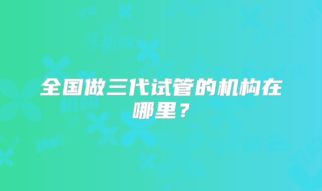 全国做三代试管的机构在哪里？