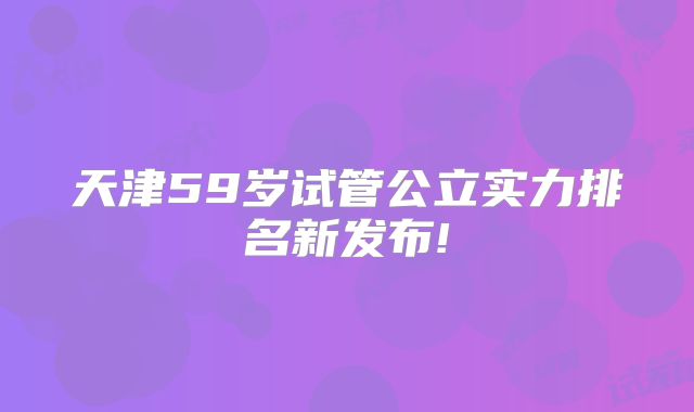 天津59岁试管公立实力排名新发布!