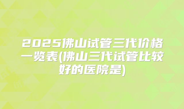 2025佛山试管三代价格一览表(佛山三代试管比较好的医院是)