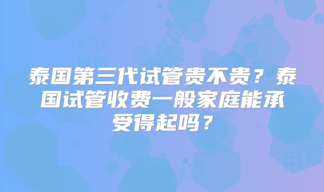 泰国第三代试管贵不贵？泰国试管收费一般家庭能承受得起吗？