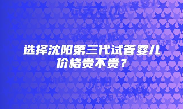 选择沈阳第三代试管婴儿价格贵不贵？