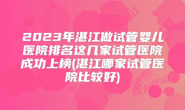 2023年湛江做试管婴儿医院排名这几家试管医院成功上榜(湛江哪家试管医院比较好)