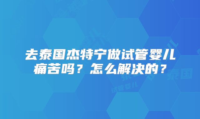 去泰国杰特宁做试管婴儿痛苦吗？怎么解决的？