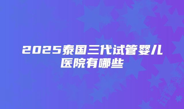 2025泰国三代试管婴儿医院有哪些