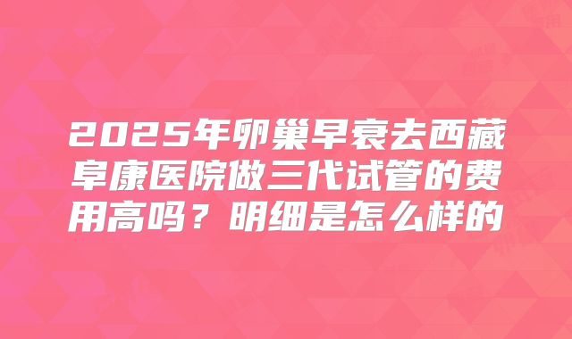 2025年卵巢早衰去西藏阜康医院做三代试管的费用高吗？明细是怎么样的