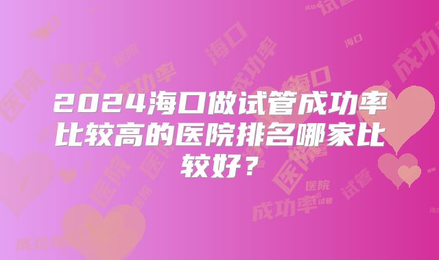 2024海口做试管成功率比较高的医院排名哪家比较好？