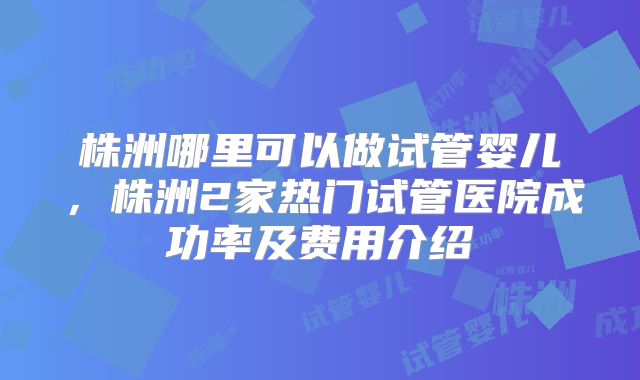 株洲哪里可以做试管婴儿,株洲2家热门试管医院成功率及费用介绍