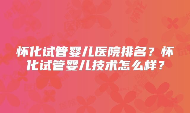 怀化试管婴儿医院排名?怀化试管婴儿技术怎么样?