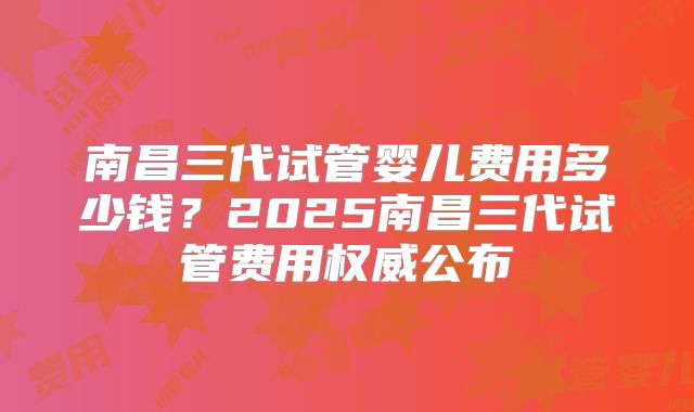南昌三代试管婴儿费用多少钱?2025南昌三代试管费用权威公布