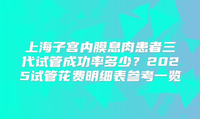 上海子宫内膜息肉患者三代试管成功率多少？2025试管花费明细表参考一览