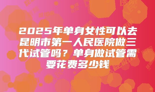 2025年单身女性可以去昆明市第一人民医院做三代试管吗?单身做试管需要花费多少钱