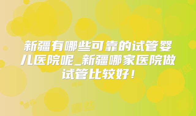 新疆有哪些可靠的试管婴儿医院呢_新疆哪家医院做试管比较好!