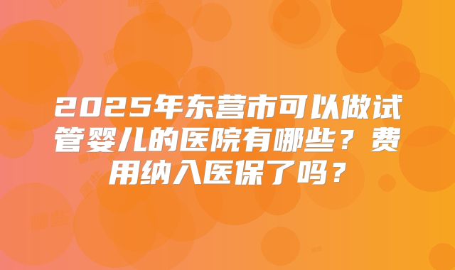 2025年东营市可以做试管婴儿的医院有哪些？费用纳入医保了吗？
