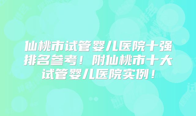 仙桃市试管婴儿医院十强排名参考！附仙桃市十大试管婴儿医院实例！