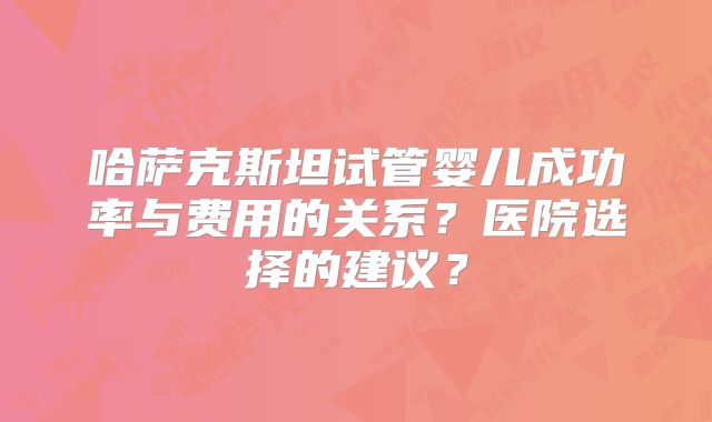 哈萨克斯坦试管婴儿成功率与费用的关系？医院选择的建议？
