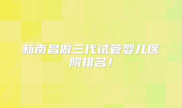 新南昌做三代试管婴儿医院排名！