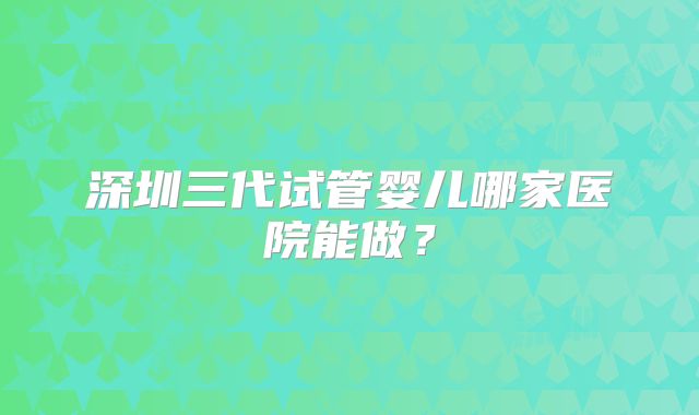 深圳三代试管婴儿哪家医院能做?