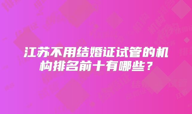 江苏不用结婚证试管的机构排名前十有哪些?