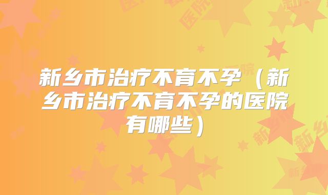 新乡市治疗不育不孕（新乡市治疗不育不孕的医院有哪些）