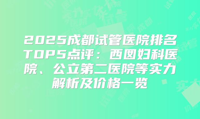 2025成都试管医院排名TOP5点评:西囡妇科医院、公立第二医院等实力解析及价格一览