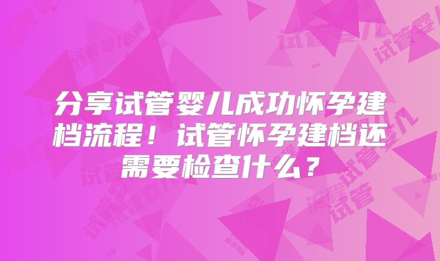 分享试管婴儿成功怀孕建档流程！试管怀孕建档还需要检查什么？