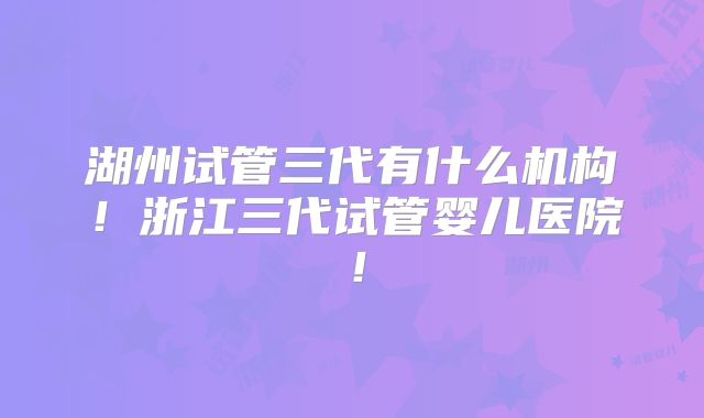 湖州试管三代有什么机构！浙江三代试管婴儿医院！
